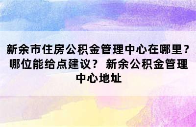 新余市住房公积金管理中心在哪里？哪位能给点建议？ 新余公积金管理中心地址